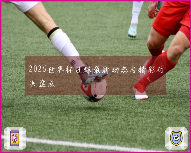 2026世界杯让球最新动态与精彩对决盘点
